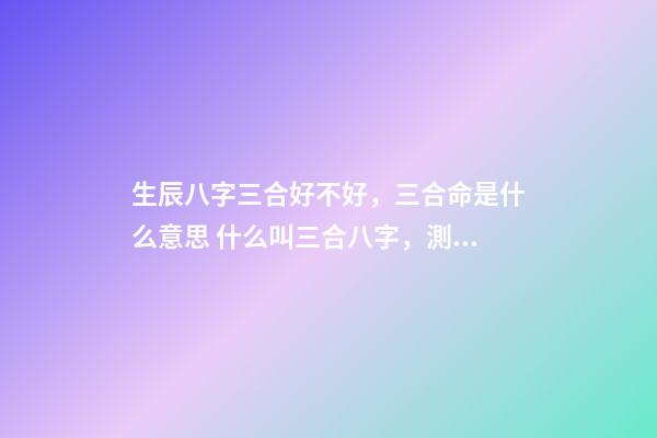 生辰八字三合好不好，三合命是什么意思 什么叫三合八字，測試八字里的三合是什么意思啊
